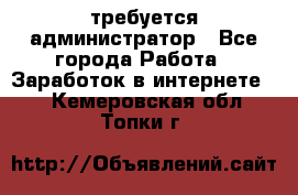 требуется администратор - Все города Работа » Заработок в интернете   . Кемеровская обл.,Топки г.